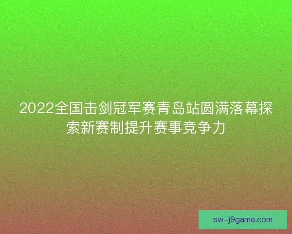 2022全国击剑冠军赛青岛站圆满落幕探索新赛制提升赛事竞争力