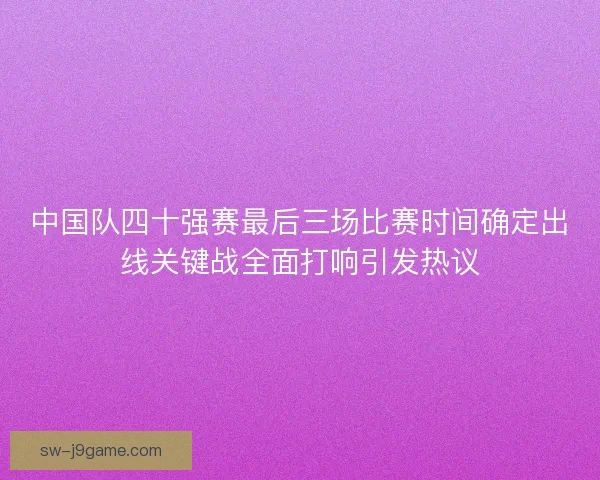 中国队四十强赛最后三场比赛时间确定出线关键战全面打响引发热议