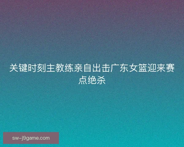 关键时刻主教练亲自出击广东女篮迎来赛点绝杀