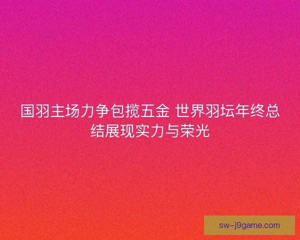 国羽主场力争包揽五金 世界羽坛年终总结展现实力与荣光