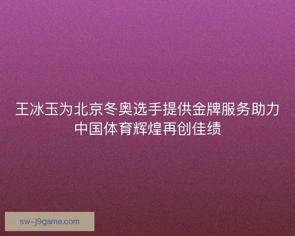 王冰玉为北京冬奥选手提供金牌服务助力中国体育辉煌再创佳绩
