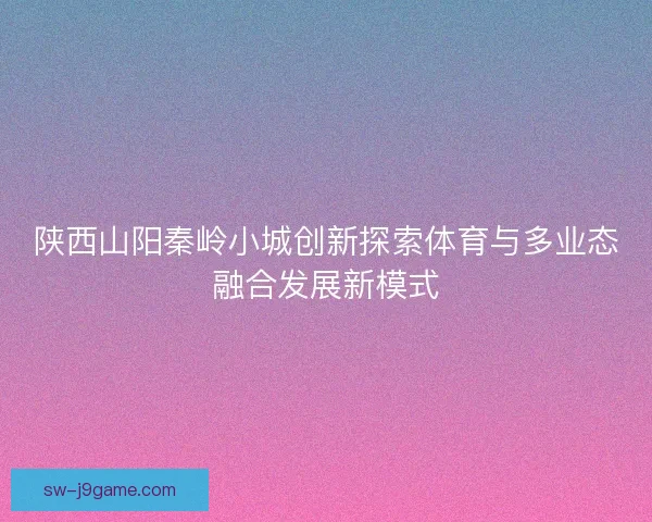 陕西山阳秦岭小城创新探索体育与多业态融合发展新模式