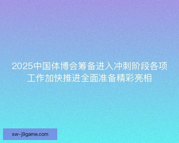2025中国体博会筹备进入冲刺阶段各项工作加快推进全面准备精彩亮相