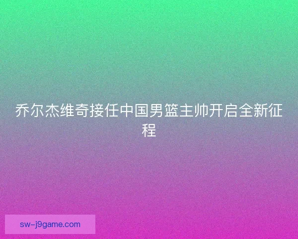 乔尔杰维奇接任中国男篮主帅开启全新征程