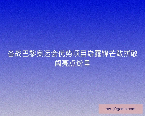 备战巴黎奥运会优势项目崭露锋芒敢拼敢闯亮点纷呈