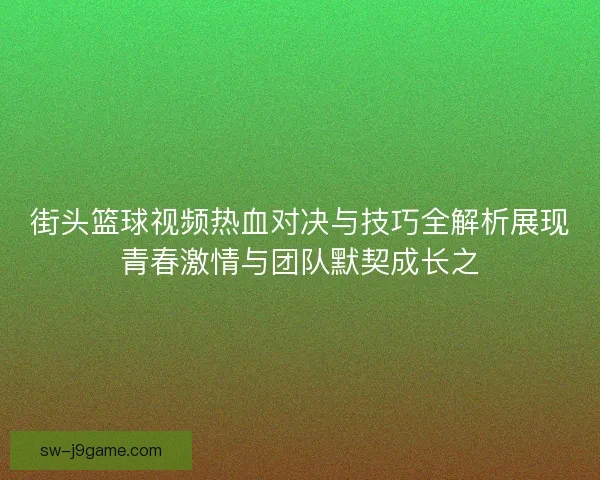 街头篮球视频热血对决与技巧全解析展现青春激情与团队默契成长之