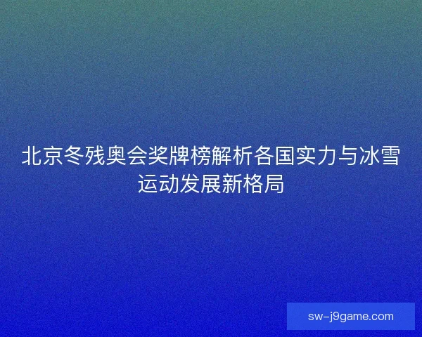 北京冬残奥会奖牌榜解析各国实力与冰雪运动发展新格局