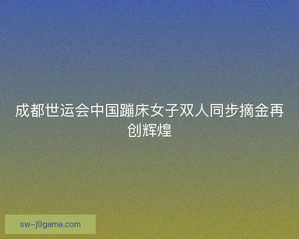 成都世运会中国蹦床女子双人同步摘金再创辉煌 成都世运会中国蹦床女子双人同步摘金再创辉煌