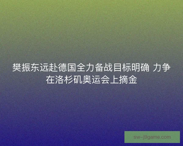 樊振东远赴德国全力备战目标明确 力争在洛杉矶奥运会上摘金 樊振东远赴德国全力备战目标明确 力争在洛杉矶奥运会上摘金