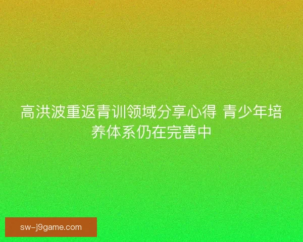 高洪波重返青训领域分享心得 青少年培养体系仍在完善中 高洪波重返青训领域分享心得 青少年培养体系仍在完善中