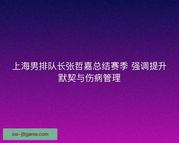 上海男排队长张哲嘉总结赛季 强调提升默契与伤病管理 上海男排队长张哲嘉总结赛季 强调提升默契与伤病管理