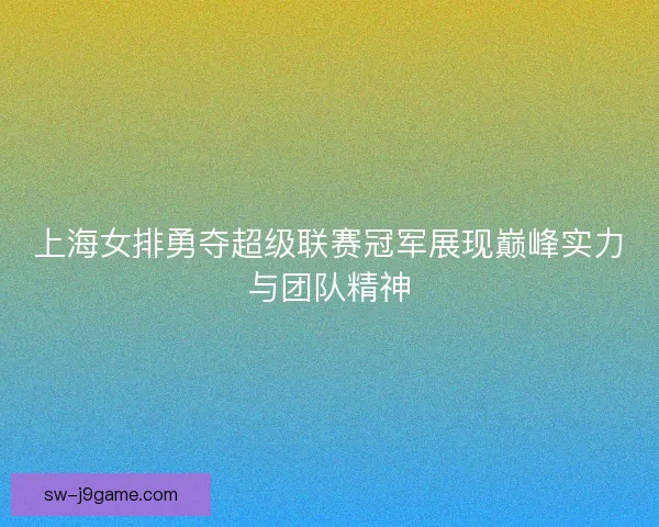 上海女排勇夺超级联赛冠军展现巅峰实力与团队精神 上海女排勇夺超级联赛冠军展现巅峰实力与团队精神