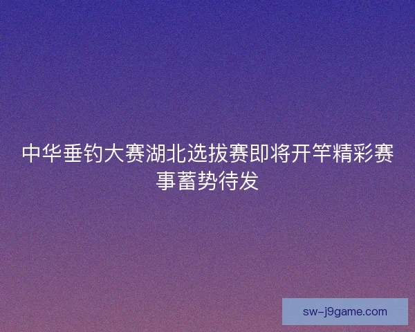 中华垂钓大赛湖北选拔赛即将开竿精彩赛事蓄势待发 中华垂钓大赛湖北选拔赛即将开竿精彩赛事蓄势待发