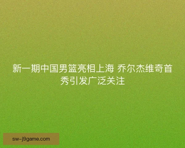 新一期中国男篮亮相上海 乔尔杰维奇首秀引发广泛关注 新一期中国男篮亮相上海 乔尔杰维奇首秀引发广泛关注