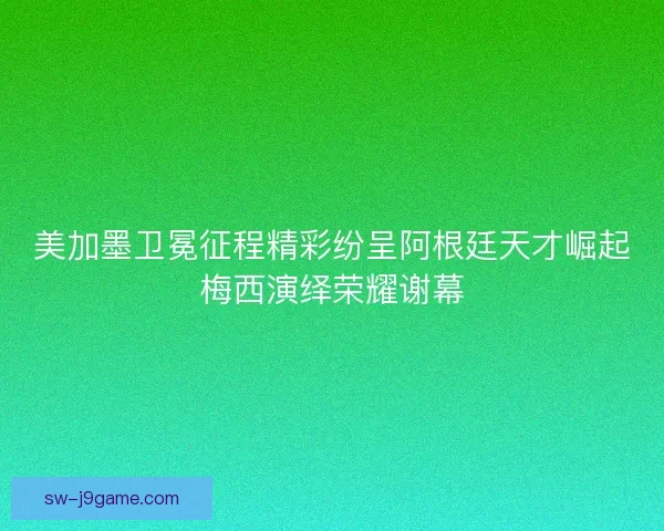 美加墨卫冕征程精彩纷呈阿根廷天才崛起梅西演绎荣耀谢幕