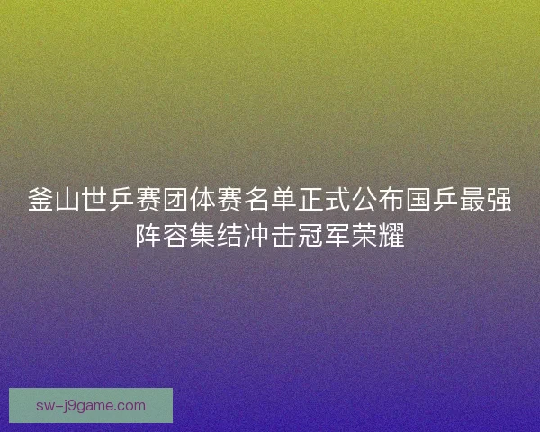 釜山世乒赛团体赛名单正式公布国乒最强阵容集结冲击冠军荣耀