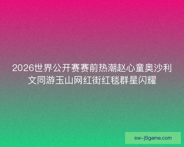 2026世界公开赛赛前热潮赵心童奥沙利文同游玉山网红街红毯群星闪耀