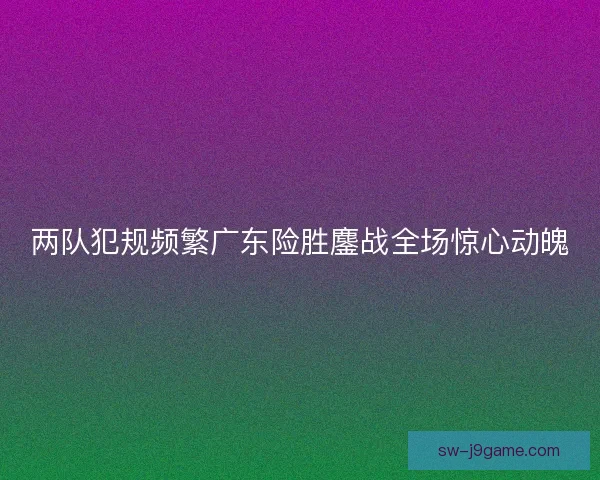 两队犯规频繁广东险胜鏖战全场惊心动魄