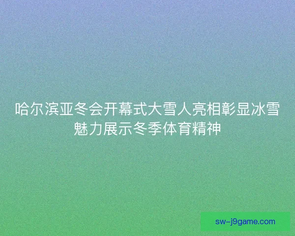哈尔滨亚冬会开幕式大雪人亮相彰显冰雪魅力展示冬季体育精神