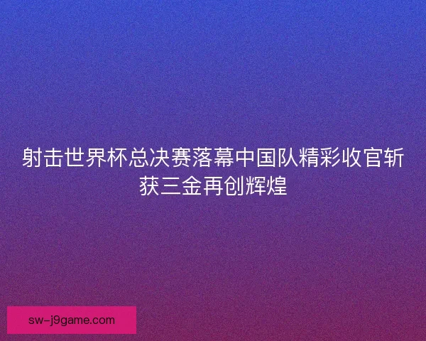 射击世界杯总决赛落幕中国队精彩收官斩获三金再创辉煌